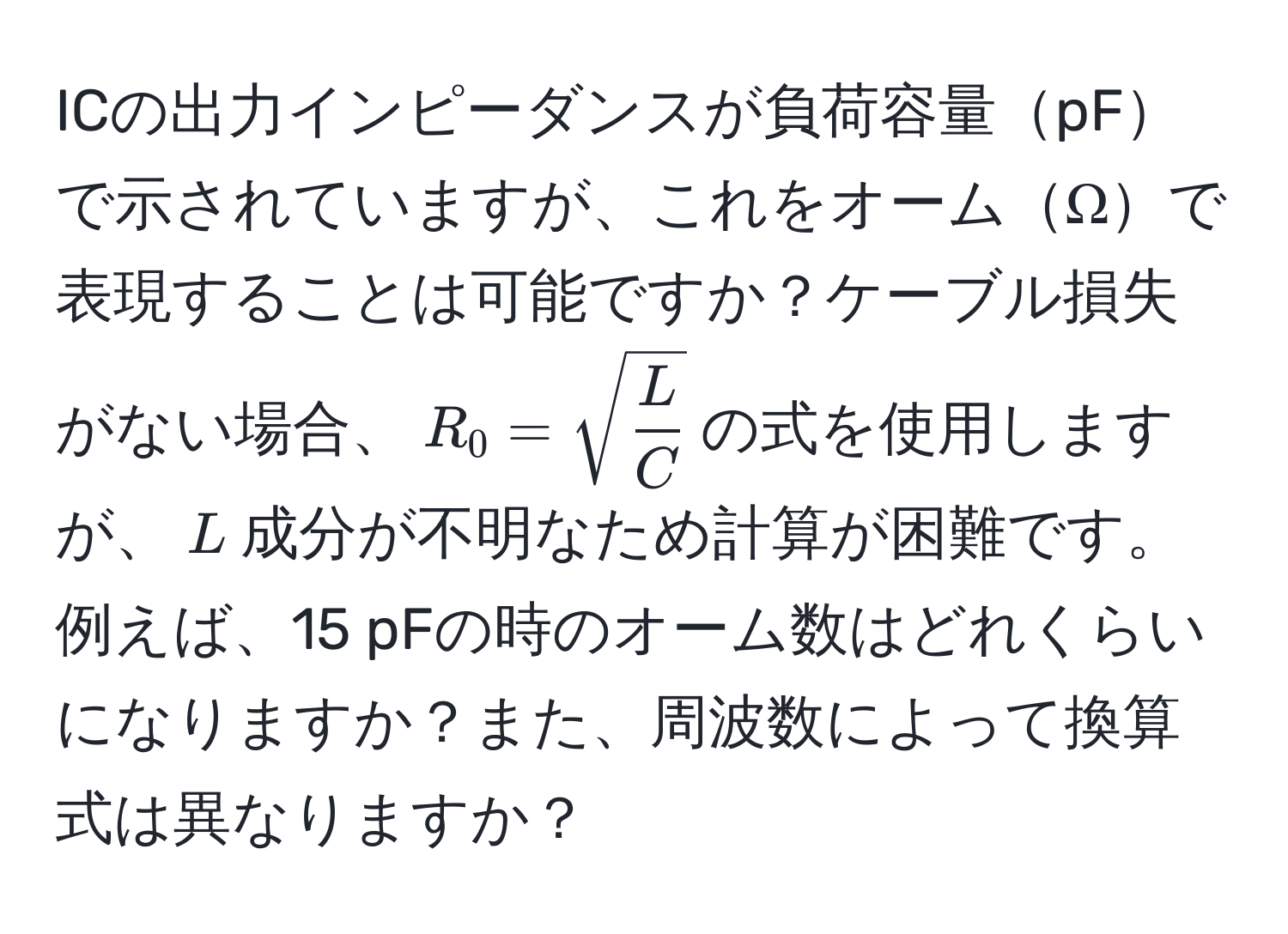 ICの出力インピーダンスが負荷容量pFで示されていますが、これをオームΩで表現することは可能ですか？ケーブル損失がない場合、$R_0 = sqrt(fracL)C$の式を使用しますが、$L$成分が不明なため計算が困難です。例えば、15 pFの時のオーム数はどれくらいになりますか？また、周波数によって換算式は異なりますか？