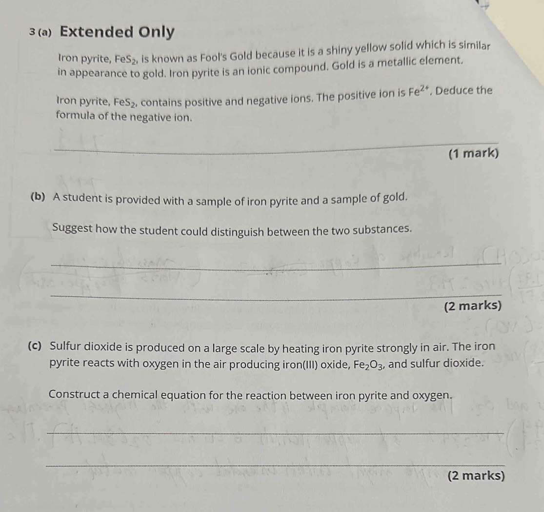 3 (a) Extended Only 
Iron pyrite, FeS_2 , is known as Fool's Gold because it is a shiny yellow solid which is similar 
in appearance to gold. Iron pyrite is an ionic compound. Gold is a metallic element. 
Iron pyrite, FeS_2 , contains positive and negative ions. The positive ion is Fe^(2+). Deduce the 
formula of the negative ion. 
_ 
_ 
(1 mark) 
(b) A student is provided with a sample of iron pyrite and a sample of gold. 
Suggest how the student could distinguish between the two substances. 
_ 
_ 
(2 marks) 
(c) Sulfur dioxide is produced on a large scale by heating iron pyrite strongly in air. The iron 
pyrite reacts with oxygen in the air producing iron(III) oxide, Fe_2O_3 , and sulfur dioxide. 
Construct a chemical equation for the reaction between iron pyrite and oxygen. 
_ 
_ 
(2 marks)