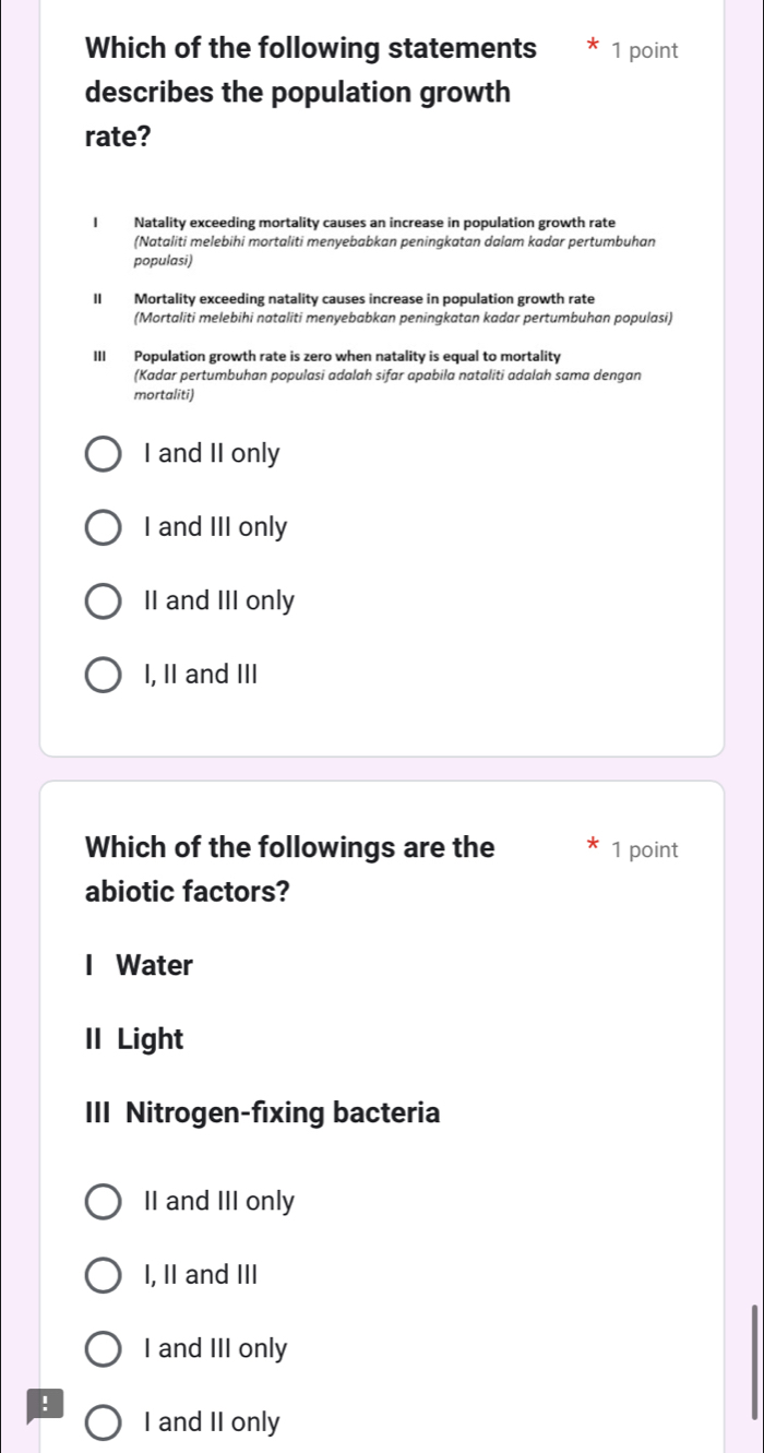 Which of the following statements 1 point
describes the population growth
rate?
I Natality exceeding mortality causes an increase in population growth rate
(Nataliti melebihi mortaliti menyebabkan peningkatan dalam kadar pertumbuhan
populasi)
II Mortality exceeding natality causes increase in population growth rate
(Mortaliti melebihi nataliti menyebabkan peningkatan kadar pertumbuhan populasi)
III Population growth rate is zero when natality is equal to mortality
(Kadar pertumbuhan populasi adalah sifar apabila nataliti adalah sama dengan
mortaliti)
I and II only
I and III only
II and III only
I, II and III
Which of the followings are the 1 point
abiotic factors?
I Water
II Light
III Nitrogen-fixing bacteria
II and III only
I, II and III
I and III only
!
I and II only