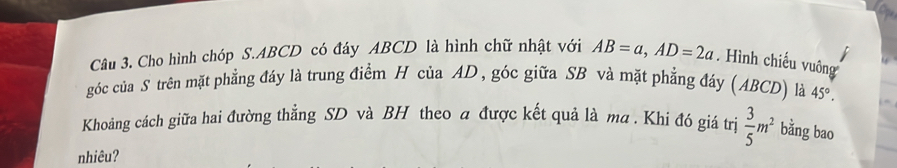 Cho hình chóp S. ABCD có đáy ABCD là hình chữ nhật với AB=a, AD=2a. Hình chiếu vuông 
góc của S trên mặt phẳng đáy là trung điểm H của AD , góc giữa SB và mặt phẳng đáy (ABCD) là 45°. 
Khoảng cách giữa hai đường thẳng SD và BH theo a được kết quả là ma . Khi đó giá trị  3/5 m^2 bằng bao 
nhiêu?