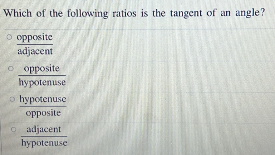 Which of the following ratios is the tangent of an angle?
 opposite/adjacent 
 opposite/hypotenuse 
 hypotenuse/opposite 
 adjacent/hypotenuse 