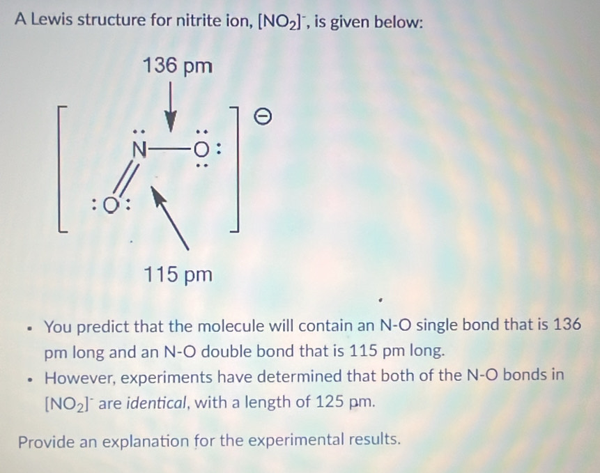 A Lewis structure for nitrite ion, [NO_2] , is given below: 
You predict that the molecule will contain an N-O single bond that is 136
pm long and an N-O double bond that is 115 pm long. 
However, experiments have determined that both of the N-O bonds in
[NO_2]^- are identical, with a length of 125 pm. 
Provide an explanation for the experimental results.