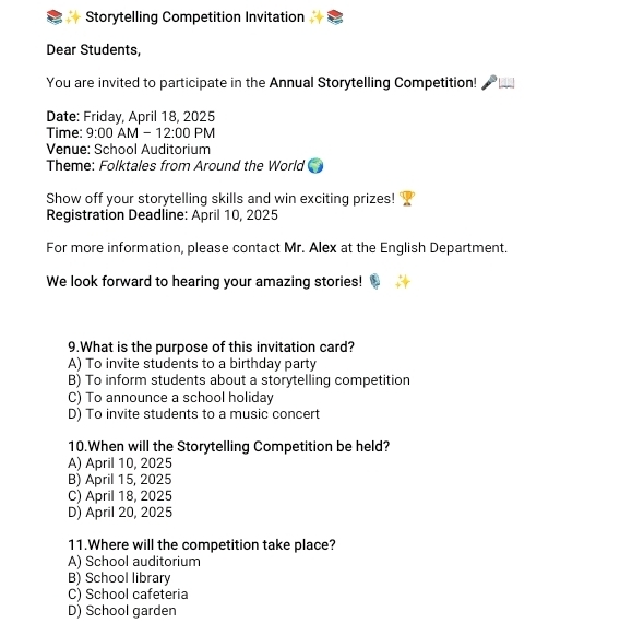 Storytelling Competition Invitation
Dear Students,
You are invited to participate in the Annual Storytelling Competition!
Date: Friday, April 18, 2025
Time: 9:00 AN A-12:00 PM
Venue: School Auditorium
Theme: Folktales from Around the World
Show off your storytelling skills and win exciting prizes!
Registration Deadline: April 10, 2025
For more information, please contact Mr. Alex at the English Department.
We look forward to hearing your amazing stories!
9.What is the purpose of this invitation card?
A) To invite students to a birthday party
B) To inform students about a storytelling competition
C) To announce a school holiday
D) To invite students to a music concert
10.When will the Storytelling Competition be held?
A) April 10, 2025
B) April 15, 2025
C) April 18, 2025
D) April 20, 2025
11.Where will the competition take place?
A) School auditorium
B) School library
C) School cafeteria
D) School garden