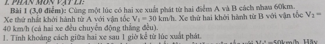 PHAN MÔN VAT LI: 
Bài 1 (3,0 điểm): Cùng một lúc có hai xe xuất phát từ hai điểm A và B cách nhau 60km. 
Xe thứ nhất khởi hành từ A với vận tốc V_1=30km/h.. Xe thứ hai khởi hành từ B với vận tốc V_2=
40 km/h (cả hai xe đều chuyển động thẳng đều). 
1. Tính khoảng cách giữa hai xe sau 1 giờ kể từ lúc xuất phát.
L'=50km/ Vh Hãy