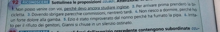 RICONOSCERE Sottolinea le proposizioni causa. Attenzion 
. Non posso venire con voi, perché devo ancora studiare inglese. 2. Per arrivare prima prenderò la bi- 
cicletta. 3. Dovendo sbrigare parecchie commissioni, rientrerò tardi. 4. Non riesco a dormire, perché ho 
un forte dolore alla gamba. 5. Ezio è stato rimproverato dal nonno perché ha fumato la pipa. 6. Irrita- 
to per il rifiuto dei genitori, Gianni si chiuse in un silenzio ostinato. 
a e c e ci z io p re ce den te contengono subordina te ca