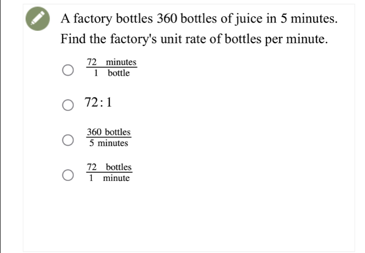 A factory bottles 360 bottles of juice in 5 minutes.
Find the factory's unit rate of bottles per minute.
 72minutes/1bottle 
72:1
 360bottles/5minutes 
 72bottles/1minute 