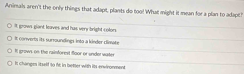 Animals aren't the only things that adapt, plants do too! What might it mean for a plan to adapt?
It grows giant leaves and has very bright colors
It converts its surroundings into a kinder climate
It grows on the rainforest floor or under water
It changes itself to ft in better with its environment