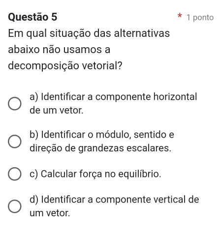 ponto
Em qual situação das alternativas
abaixo não usamos a
decomposição vetorial?
a) Identificar a componente horizontal
de um vetor.
b) Identificar o módulo, sentido e
direção de grandezas escalares.
c) Calcular força no equilíbrio.
d) Identificar a componente vertical de
um vetor.