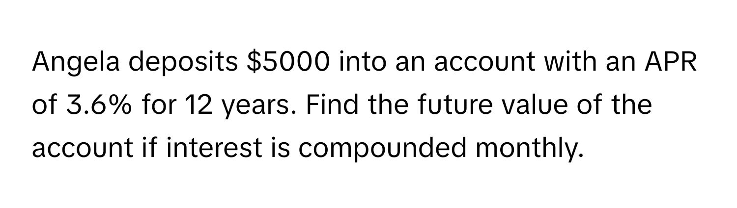 Angela deposits $5000 into an account with an APR of 3.6% for 12 years. Find the future value of the account if interest is compounded monthly.