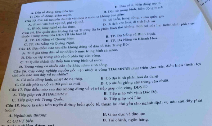 B. Dân số ít, biển động mạnh.
so vớt
C. Dân số đồng, giảm mạnh. D. Dân số trung binh, biển động mạnh.
A. Dân số động, tăng liên tục.
Câu 13. Các tải nguyên du lịch văn hoá ở nước ta không bao gồm:
A. đi sản văn hoá vật thể, phi vật thể. B. bãi biển, hang động, vườn quốc gia.
C. lễ hội, làng nghề và ẩm thực, D. đi tích văn hoá, di tích lịch sử.
Câu 14. Hai quản đảo Hoàng Sa và Trường Sa là phần lãnh thổ không tách rời của hai tinh/thành phố trực
thuộc Trung ương của DHNTB lần lượt là
A. TP. Đà Nẵng và Quảng Nam. B. TP. Đà Nẵng và Binh Định.
C. TP. Đà Nẵng và Quảng Ngãi. D. TP. Đả Nẵng và Khánh Hoà.
Câu 15. Đặc điểm nào sau đây không đúng về dân số Bắc Trung Bộ?
A. Tỉ lệ gia tăng dân số tự nhiên ở mức trung bình cả nước.
B. Dân cư tập trung chủ yểu ở phía tây của vùng.
C. Tỉ lệ dân thành thị thấp hơn trung bình cá nước.
D. Trong vùng có nhiều dân tộc khác nhau sinh sống.
Câu 16, Cây công nghiệp nguồn gốc cận nhiệt ở vùng TD&MNBB phát triển dựa trên điều kiện thuận lợi
chủ yếu nào sau đây về tự nhiên?
A. Có mùa đông lạnh, nhiệt độ hạ thấp, B. Có địa hình phân hoá đa dạng.
C. Có đất phủ sa cổ và đất phù sa mới. D. Có nhiều giống cây trồng cận nhiệt.
Câu 17. Đặc điểm nào sau đây không đúng về vị trí tiếp giáp của vùng ĐBSH?
A. Tiếp giáp với BTB&DHMT. B. Tiếp giáp với vịnh Bắc Bộ.
C. Tiếp giáp với Trung Quốc. D. Tiếp giáp với Lào.
Câu 18. Nước ta nằm trên tuyển đường biển quốc tế, thuận lợi chủ yếu cho ngành dịch vụ nào sau đây phát
triển?
A. Ngành nội thương. B. Giáo dục và đào tạo.
C. GTVT biển. D. Tài chính, ngân hàng.