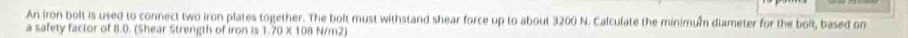 An iron bolt is used to connect two iron plates together. The bolt must withstand shear force up to about 3200 N. Calculate the minimum diameter for the bolt, based on 
a safety factor of 8.0. (Shear Strength of iron is 1.70 X 108 N/m2)
