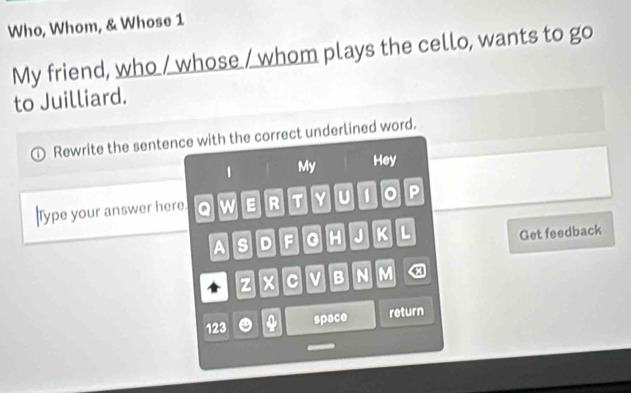 Who, Whom, & Whose 1 
My friend, who / whose / whom plays the cello, wants to go 
to Juilliard. 
Rewrite the sentence with the correct underlined word. 
1 My Hey 
Type your answer here. Q w E R T Y U 0 。 P 
A s D F H J K L 
Get feedback 
z c v B N M 
123 0 space return