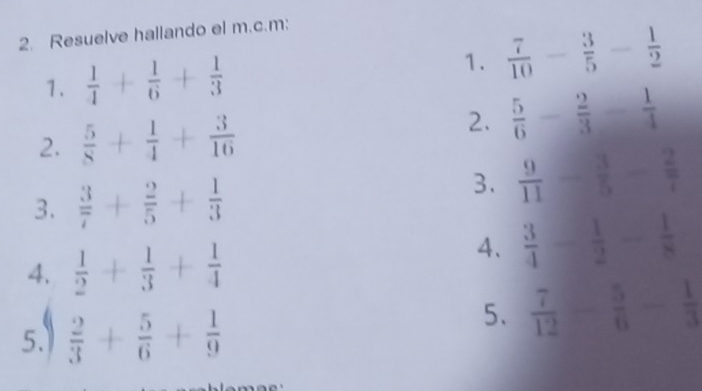 Resuelve hallando el m.c.m: 
1.  1/4 + 1/6 + 1/3 
1.  7/10 - 3/5 - 1/2 
2.  5/8 + 1/4 + 3/16  2.  5/6 - 2/3 - 1/4 
3.  3/7 + 2/5 + 1/3 
3.  9/11 - 3/5 - 2/7 
4.  1/2 + 1/3 + 1/4 
4.  3/4 - 1/2 - 1/8 
5.I  2/3 + 5/6 + 1/9 
5、  7/12 - 5/6 - 1/3 