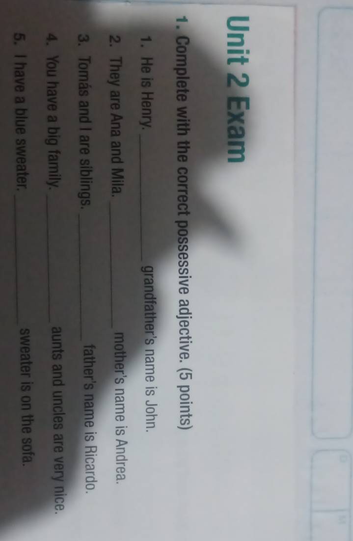 Exam 
1. Complete with the correct possessive adjective. (5 points) 
1. He is Henry. _grandfather's name is John. 
2. They are Ana and Mila. _mother's name is Andrea. 
3. Tomás and I are siblings. _father's name is Ricardo. 
4. You have a big family. _aunts and uncles are very nice. 
5. I have a blue sweater. _sweater is on the sofa.