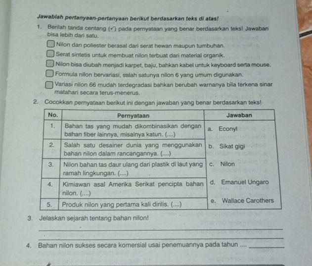 Jawablah pertanyaan-pertanyaan berikut berdasarkan teks di atas! 
1. Berilah tanda centang ( (√) pada pernyataan yang benar berdasarkan teks! Jawaban 
bisa lebih dari satu. 
Nilon dan poliester berasal dari serat hewan maupun tumbuhan. 
Serat sintetis untuk membuat nilon terbuat dari material organik. 
Nilon bisa diubah menjadi karpet, baju, bahkan kabel untuk keyboard serta mouse. 
Formula nilon bervariasi, salah satunya nilon 6 yang umum digunakan. 
Variasi nilon 66 mudah terdegradasi bahkan berubah warnanya bila terkena sinar 
matahari secara terus-menerus. 
2. Cocokkan pernyataan berikut ini dengan jawaban yang benar berdasarkan teks! 
3. Jelaskan sejarah tentang bahan nilon! 
_ 
_ 
4. Bahan nilon sukses secara komersial usai penemuannya pada tahun ...._