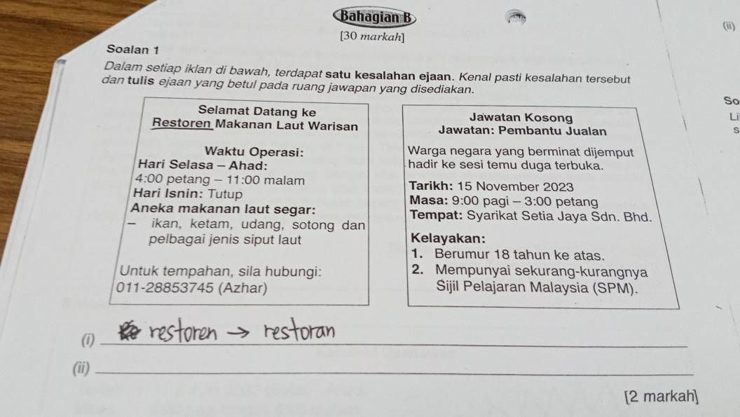 Bahagian B 
(ii) 
[30 markah] 
Soalan 1 
Dalam setiap iklan di bawah, terdapat satu kesalahan ejaan. Kenal pasti kesalahan tersebut 
dan tulis ejaan yang betul pada ruang jawapan yang disediakan. So 
Selamat Datang ke Jawatan Kosong Li 
Restoren Makanan Laut Warisan Jawatan: Pembantu Jualan 
s 
Waktu Operasi: Warga negara yang berminat dijemput 
Hari Selasa - Ahad: hadir ke sesi temu duga terbuka. 
4:00 petang - 11:00 malam Tarikh: 15 November 2023 
Hari Isnin: Tutup Masa: 9:00 pagi 3:00 petang 
Aneka makanan laut segar: Tempat: Syarikat Setia Jaya Sdn. Bhd. 
- ikan, ketam,udang,sotong dan 
pelbagai jenis siput laut Kelayakan: 
1. Berumur 18 tahun ke atas. 
Untuk tempahan, sila hubungi: 2. Mempunyai sekurang-kurangnya 
011-28853745 (Azhar) Sijil Pelajaran Malaysia (SPM). 
(i)_ 
(ii)_ 
[2 markah]