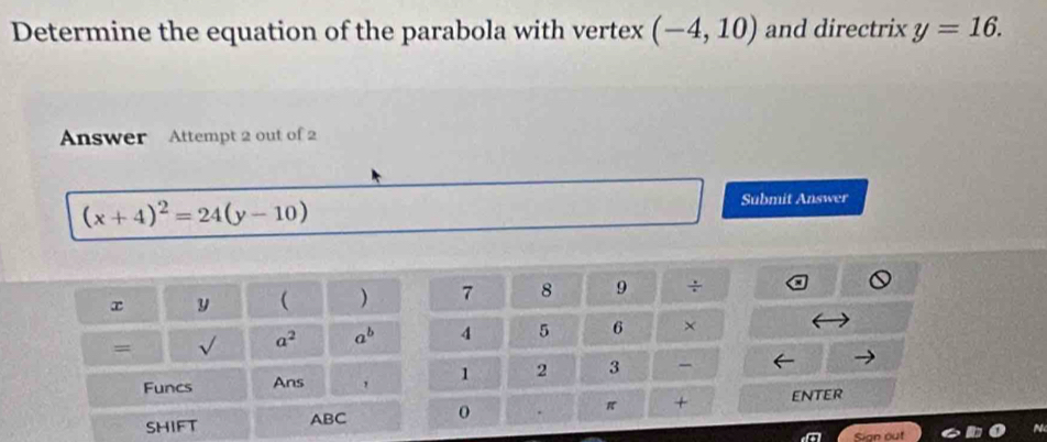 Determine the equation of the parabola with vertex (-4,10) and directrix y=16. 
Answer Attempt 2 out of 2
(x+4)^2=24(y-10)
Submit Answer
x y  ) 7 8 9 ÷ 
= √ a^2 a^b 4 5 6 × 
Funcs Ans ' 1 2 3 - 
SHIFT ABC 0 π + enter 
Sign out