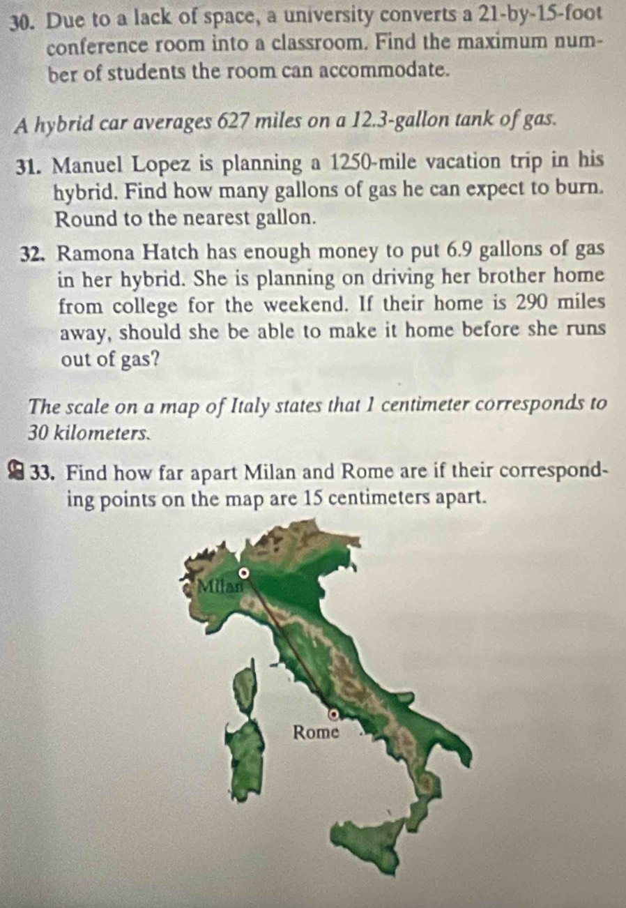 Due to a lack of space, a university converts a 21-by-15-foot
conference room into a classroom. Find the maximum num- 
ber of students the room can accommodate. 
A hybrid car averages 627 miles on a 12.3-gallon tank of gas. 
31. Manuel Lopez is planning a 1250-mile vacation trip in his 
hybrid. Find how many gallons of gas he can expect to burn. 
Round to the nearest gallon. 
32. Ramona Hatch has enough money to put 6.9 gallons of gas 
in her hybrid. She is planning on driving her brother home 
from college for the weekend. If their home is 290 miles
away, should she be able to make it home before she runs 
out of gas? 
The scale on a map of Italy states that 1 centimeter corresponds to
30 kilometers. 
33. Find how far apart Milan and Rome are if their correspond- 
ing points on the map are 15 centimeters apart.