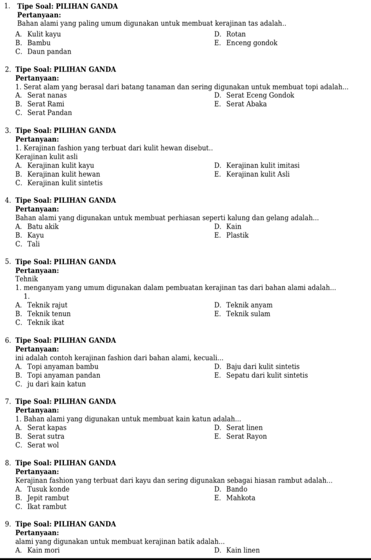 Tipe Soal: PILIHAN GANDA
Pertanyaan:
Bahan alami yang paling umum digunakan untuk membuat kerajinan tas adalah..
A. Kulit kayu D. Rotan
B. Bambu E. Enceng gondok
C. Daun pandan
2. Tipe Soal: PILIHAN GANDA
Pertanyaan:
1. Serat alam yang berasal dari batang tanaman dan sering digunakan untuk membuat topi adalah...
A. Serat nanas D. Serat Eceng Gondok
B. Serat Rami E. Serat Abaka
C. Serat Pandan
3. Tipe Soal: PILIHAN GANDA
Pertanyaan:
1. Kerajinan fashion yang terbuat dari kulit hewan disebut..
Kerajinan kulit asli
A. Kerajinan kulit kayu D. Kerajinan kulit imitasi
B. Kerajinan kulit hewan E. Kerajinan kulit Asli
C. Kerajinan kulit sintetis
4. Tipe Soal: PILIHAN GANDA
Pertanyaan:
Bahan alami yang digunakan untuk membuat perhiasan seperti kalung dan gelang adalah...
A. Batu akik D. Kain
B. Kayu E. Plastik
C. Tali
5. Tipe Soal: PILIHAN GANDA
Pertanyaan:
Tehnik
1. menganyam yang umum digunakan dalam pembuatan kerajinan tas dari bahan alami adalah...
1.
A. Teknik rajut D. Teknik anyam
B. Teknik tenun E. Teknik sulam
C. Teknik ikat
6. Tipe Soal: PILIHAN GANDA
Pertanyaan:
ini adalah contoh kerajinan fashion dari bahan alami, kecuali...
A. Topi anyaman bambu D. Baju dari kulit sintetis
B. Topi anyaman pandan E. Sepatu dari kulit sintetis
C. ju dari kain katun
7. Tipe Soal: PILIHAN GANDA
Pertanyaan:
1. Bahan alami yang digunakan untuk membuat kain katun adalah...
A. Serat kapas D. Serat linen
B. Serat sutra E. Serat Rayon
C. Serat wol
8. Tipe Soal: PILIHAN GANDA
Pertanyaan:
Kerajinan fashion yang terbuat dari kayu dan sering digunakan sebagai hiasan rambut adalah...
A. Tusuk konde D. Bando
B. Jepit rambut E. Mahkota
C. Ikat rambut
9. Tipe Soal: PILIHAN GANDA
Pertanyaan:
alami yang digunakan untuk membuat kerajinan batik adalah...
A. Kain mori D. Kain linen