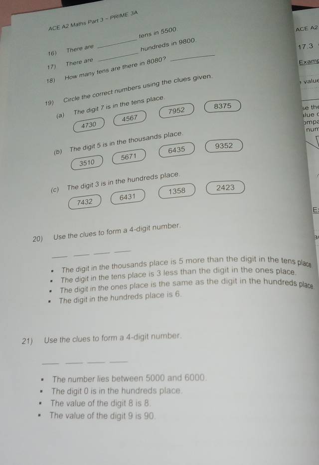 ACE A2 Maths Part 3 - PRIME 3A
16) There are _tens in 5500
ACE A2
17.3
17) There are _hundreds in 9800
18) How many tens are there in 8080?
Examp
value
19) Circle the correct numbers using the clues given.
(a) The digit 7 is in the tens place.
4567 7952
8375
se the
lue
4730
bmpa
num
(b) The digit 5 is in the thousands place.
6435 9352
3510 5671
(c) The digit 3 is in the hundreds place.
1358 2423
7432 6431
E:
20) Use the clues to form a 4 -digit number.
a
_
_
_
_
The digit in the thousands place is 5 more than the digit in the tens plac
The digit in the tens place is 3 less than the digit in the ones place.
The digit in the ones place is the same as the digit in the hundreds plac
The digit in the hundreds place is 6.
21) Use the clues to form a 4 -digit number.
__
_
_
The number lies between 5000 and 6000.
The digit 0 is in the hundreds place.
The value of the digit 8 is 8.
The value of the digit 9 is 90.