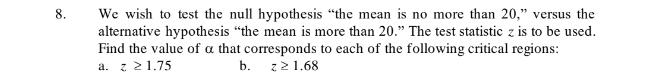 We wish to test the null hypothesis “the mean is no more than 20,” versus the 
alternative hypothesis “the mean is more than 20.” The test statistic z is to be used. 
Find the value of α that corresponds to each of the following critical regions: 
a. z≥ 1.75 b. z≥ 1.68