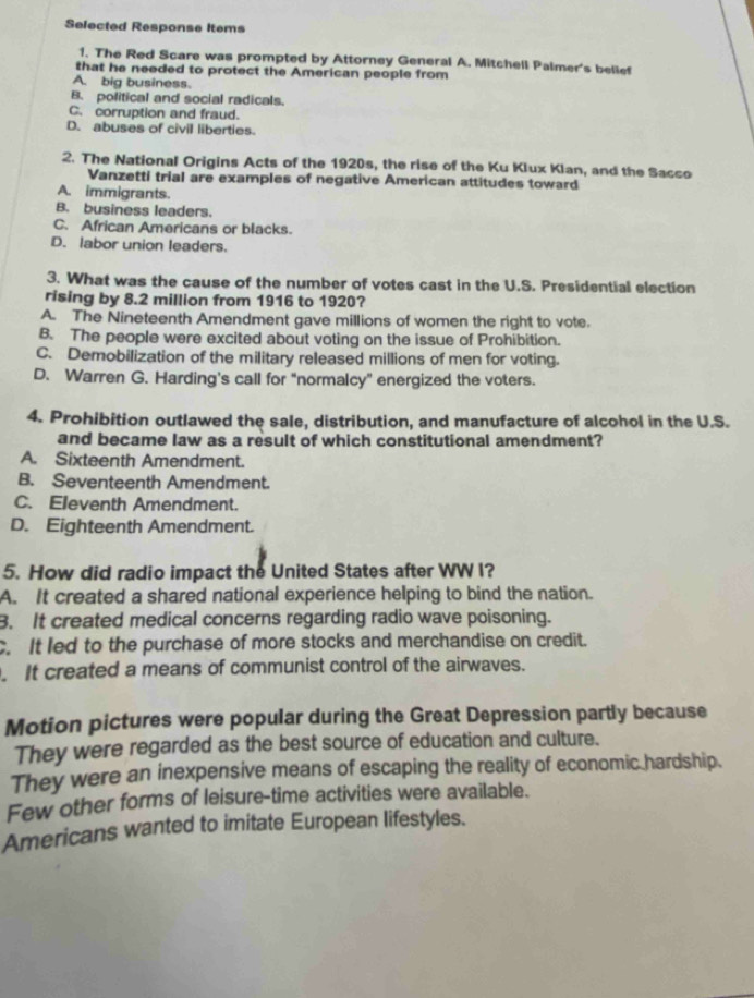 Selected Response Items
1. The Red Scare was prompted by Attorney General A. Mitchell Palmer's belief
that he needed to protect the American people from
A. big business.
B. political and social radicals.
C. corruption and fraud.
D. abuses of civill liberties.
2. The National Origins Acts of the 1920s, the rise of the Ku Klux Klan, and the Sacco
Vanzetti trial are examples of negative American attitudes toward
A. immigrants.
B. business leaders.
C. African Americans or blacks.
D. labor union leaders.
3. What was the cause of the number of votes cast in the U.S. Presidential election
rising by 8.2 million from 1916 to 1920?
A. The Nineteenth Amendment gave millions of women the right to vote.
B. The people were excited about voting on the issue of Prohibition.
C. Demobilization of the military released millions of men for voting.
D. Warren G. Harding's call for "normalcy” energized the voters.
4. Prohibition outlawed the sale, distribution, and manufacture of alcohol in the U.S.
and became law as a result of which constitutional amendment?
A. Sixteenth Amendment.
B. Seventeenth Amendment.
C. Eleventh Amendment.
D. Eighteenth Amendment.
5. How did radio impact the United States after WW I?
A. It created a shared national experience helping to bind the nation.
B. It created medical concerns regarding radio wave poisoning.
C. It led to the purchase of more stocks and merchandise on credit.
. It created a means of communist control of the airwaves.
Motion pictures were popular during the Great Depression partly because
They were regarded as the best source of education and culture.
They were an inexpensive means of escaping the reality of economic hardship.
Few other forms of leisure-time activities were available.
Americans wanted to imitate European lifestyles.