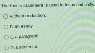 The thesis statement is used to focus and unify..
A. the introduction.
B. an essay.
C. a paragraph.
D. a sentence.