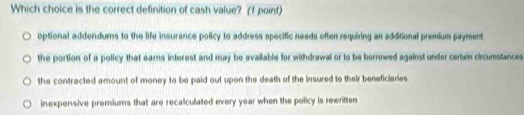 Which choice is the correct definition of cash value? (1 point)
optional addendums to the life insurance policy to address specific needs often requiring an additional premium payment
the portion of a policy that earns interest and may be available for withdrawal or to be borrowed against under certain circumstances
the contracted amount of money to be paid out upon the death of the insured to their beneficiaries
inexpensive premiums that are recalculated every year when the policy is rewritten