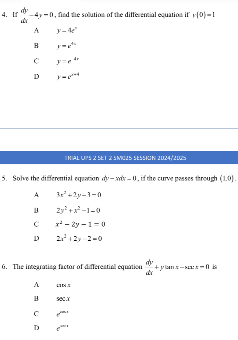 If  dy/dx -4y=0 , find the solution of the differential equation if y(0)=1
A y=4e^x
B y=e^(4x)
C y=e^(-4x)
D y=e^(x+4)
TRIAL UPS 2 SET 2 SM025 SESSION 2024/2025
5. Solve the differential equation dy-xdx=0 , if the curve passes through (1,0).
A 3x^2+2y-3=0
B 2y^2+x^2-1=0
C x^2-2y-1=0
D 2x^2+2y-2=0
6. The integrating factor of differential equation  dy/dx +ytan x-sec x=0 is
A cos x
B sec x
C e^(cos x)
D e^(sec x)