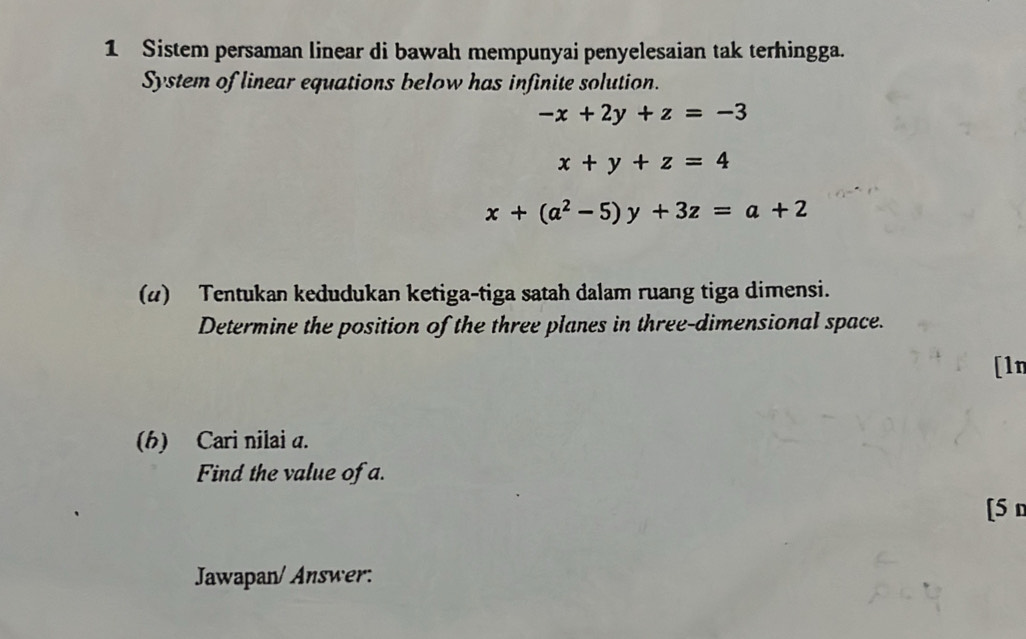 Sistem persaman linear di bawah mempunyai penyelesaian tak terhingga.
System of linear equations below has infinite solution.
-x+2y+z=-3
x+y+z=4
x+(a^2-5)y+3z=a+2
(4) Tentukan kedudukan ketiga-tiga satah dalam ruang tiga dimensi.
Determine the position of the three planes in three-dimensional space.
[1n
(h) Cari nilai a.
Find the value of a.
[5 n
Jawapan/ Answer: