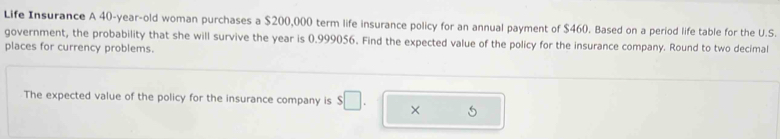 Life Insurance A 40-year -old woman purchases a $200,000 term life insurance policy for an annual payment of $460. Based on a period life table for the U.S. 
government, the probability that she will survive the year is 0.999056. Find the expected value of the policy for the insurance company. Round to two decimal 
places for currency problems. 
The expected value of the policy for the insurance company is $□. ×