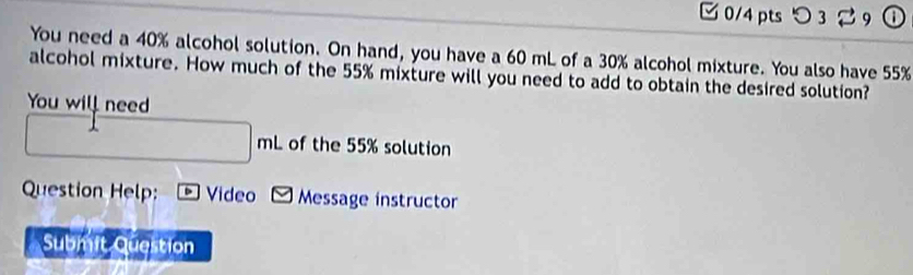 つ 3 9 a 
You need a 40% alcohol solution. On hand, you have a 60 mL of a 30% alcohol mixture. You also have 55%
alcohol mixture. How much of the 55% mixture will you need to add to obtain the desired solution? 
You will need
□ mL of the 55% solution 
Question Help: Video □ Message instructor 
Submit Question