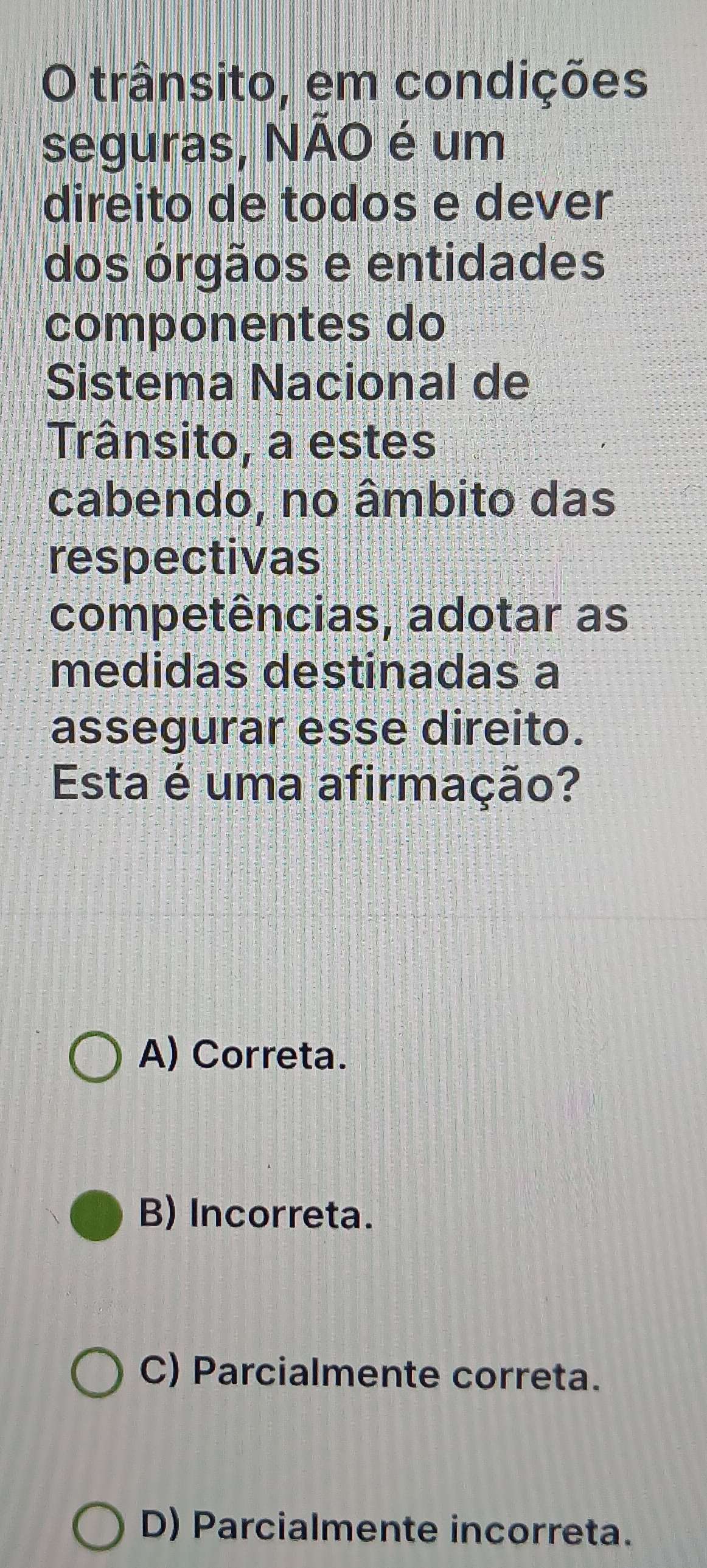 trânsito, em condições
seguras, NÃO é um
direito de todos e dever
dos órgãos e entidades
componentes do
Sistema Nacional de
Trânsito, a estes
cabendo, no âmbito das
respectivas
competências, adotar as
medidas destinadas a
assegurar esse direito.
Esta é uma afirmação?
A) Correta.
B) Incorreta.
C) Parcialmente correta.
D) Parcialmente incorreta.