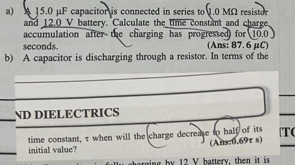 A 15.0 μF capacitor is connected in series to 1.0 MΩ resistor 
and 12.0 V battery. Calculate the time constant and charge 
accumulation after the charging has progressed for 10.0
seconds. (Ans: 87.6 μC) 
b) A capacitor is discharging through a resistor. In terms of the 
ND DIELECTRICS 
time constant, τ when will the charge decrease to half of its [T( 
(Ans: 0.69τ s) 
initial value? 
harging by 12 V battery, then it is