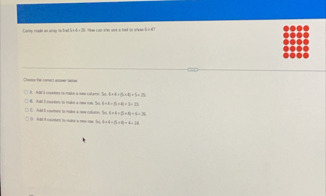 Carley made an array to find 5* 4=20 How can she use a tool to show 6* 4 7
Choose the correct answer below.
A. Add 5 counters to make a new column. So, 6* 4=(5* 4)+5=25
B. Add 3 counters to make a new row. So 6* 4=(5* 4)+3=23
C. Add 6 counters to make a new column. So,6* 4=(5* 4)+6=26
D. Add 4 counters to make a new row So,6* 4=(5* 4)+4=24