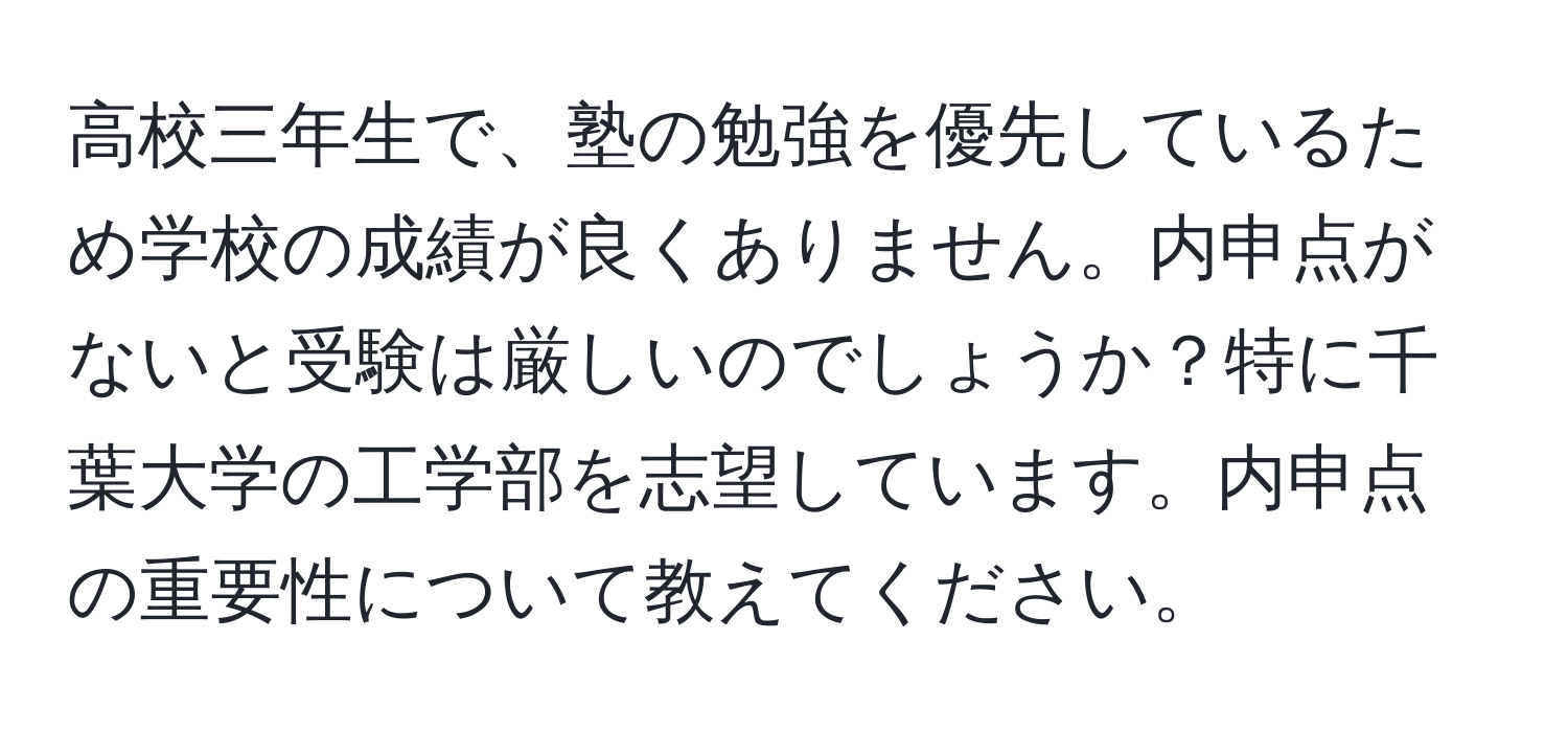 高校三年生で、塾の勉強を優先しているため学校の成績が良くありません。内申点がないと受験は厳しいのでしょうか？特に千葉大学の工学部を志望しています。内申点の重要性について教えてください。