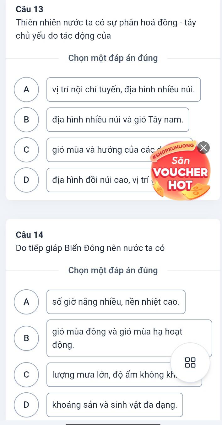 Thiên nhiên nước ta có sự phân hoá đông - tây
chủ yếu do tác động của
Chọn một đáp án đúng
A vị trí nội chí tuyến, địa hình nhiều núi.
B địa hình nhiều núi và gió Tây nam.
C gió mùa và hướng của các HOPXUHUONG
Săn
VOUCHER
D địa hình đồi núi cao, vị trí HOT
Câu 14
Do tiếp giáp Biển Đông nên nước ta có
Chọn một đáp án đúng
A số giờ nắng nhiều, nền nhiệt cao.
B gió mùa đông và gió mùa hạ hoạt
động.
C lượng mưa lớn, độ ẩm không kh.
D khoáng sản và sinh vật đa dạng.