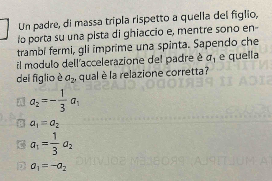 Un padre, di massa tripla rispetto a quella del figlio,
lo porta su una pista di ghiaccio e, mentre sono en-
trambi fermi, gli imprime una spinta. Sapendo che
il modulo dell'accelerazione del padre è a_1 e quella
del figlio è a_2 , qual è la relazione corretta?
/ a_2=- 1/3 a_1 . a_1=a_2
a_1= 1/3 a_2
a_1=-a_2