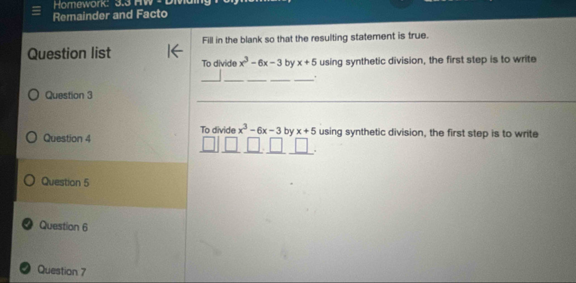 Homework: 3.3 HW L 
Remainder and Facto 
Fill in the blank so that the resulting statement is true. 
Question list 
To divide x^3-6x-3 by x+5 using synthetic division, the first step is to write 
__ 
__ 
_ 
. 
Question 3 
To divide x^3-6x-3 by x+5 using synthetic division, the first step is to write 
Question 4 
Question 5 
● Question 6 
Question 7