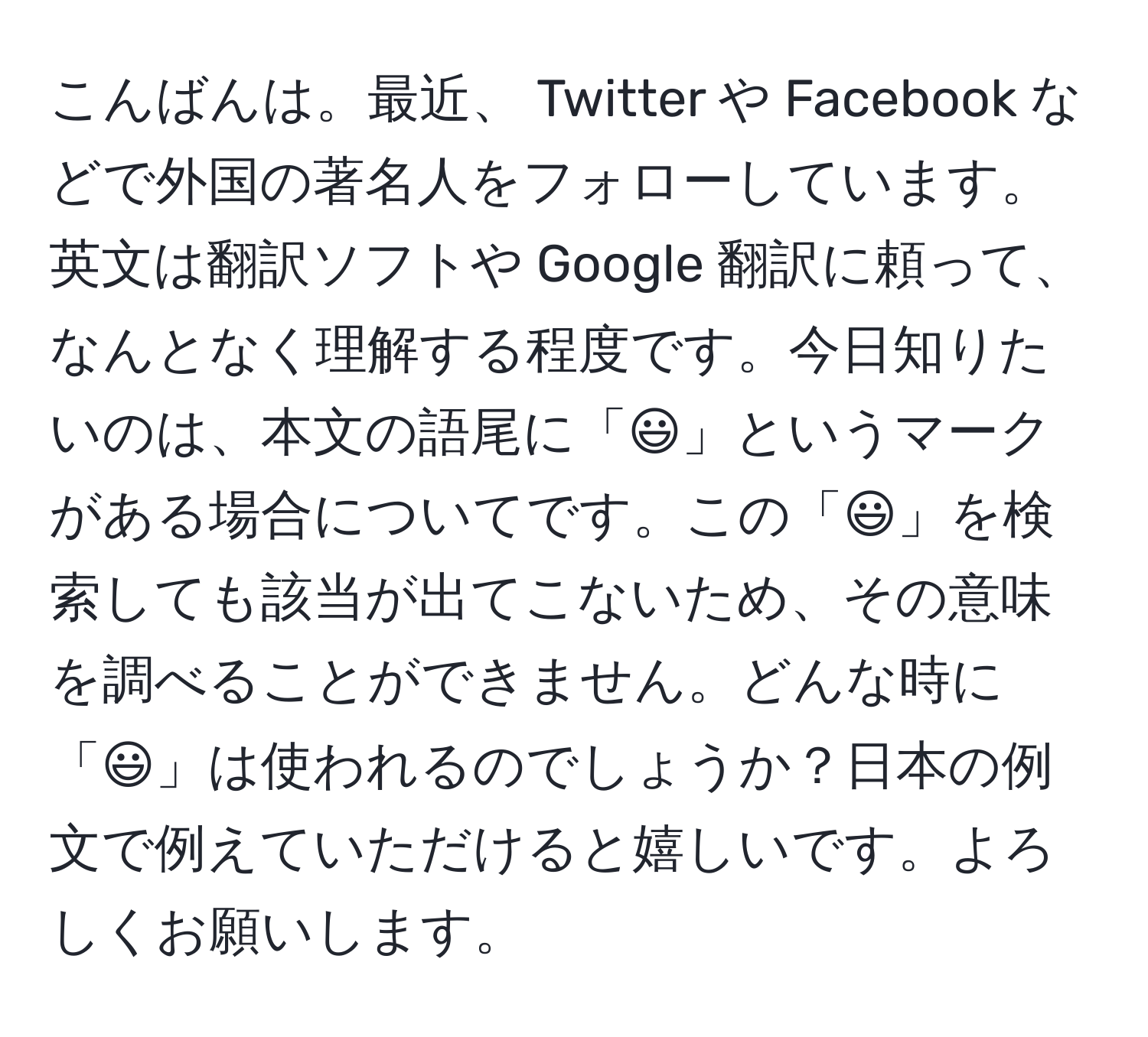 こんばんは。最近、 Twitter や Facebook などで外国の著名人をフォローしています。英文は翻訳ソフトや Google 翻訳に頼って、なんとなく理解する程度です。今日知りたいのは、本文の語尾に「:-)」というマークがある場合についてです。この「:-)」を検索しても該当が出てこないため、その意味を調べることができません。どんな時に「:-)」は使われるのでしょうか？日本の例文で例えていただけると嬉しいです。よろしくお願いします。