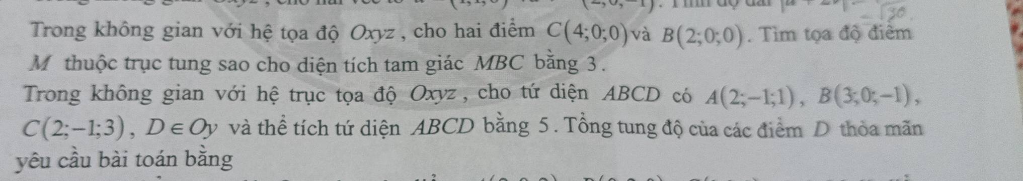 Trong không gian với hệ tọa độ Oxyz , cho hai điểm C(4;0;0) và B(2;0;0). Tìm tọa độ điểm 
Mỹ thuộc trục tung sao cho diện tích tam giác MBC bằng 3. 
Trong không gian với hệ trục tọa độ Oxyz , cho tứ diện ABCD có A(2;-1;1), B(3;0;-1),
C(2;-1;3), D∈ Oy và thể tích tứ diện ABCD bằng 5. Tổng tung độ của các điểm D thòa mãn 
yêu cầu bài toán bằng