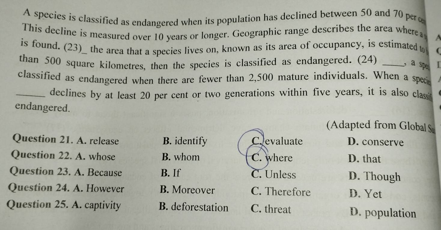 A species is classified as endangered when its population has declined between 50 and 70 pero
This decline is measured over 10 years or longer. Geographic range describes the area wherea A
is found. (23)_ the area that a species lives on, known as its area of occupancy, is estimated t (
than 500 square kilometres, then the species is classified as endangered. (24) _, a sp I
classified as endangered when there are fewer than 2,500 mature individuals. When a spec
_declines by at least 20 per cent or two generations within five years, it is also classi
endangered.
(Adapted from Global S
Question 21. A. release B. identify C.evaluate D. conserve
Question 22. A. whose B. whom C. where D. that
Question 23. A. Because B. If C. Unless D. Though
Question 24. A. However B. Moreover C. Therefore D. Yet
Question 25. A. captivity B. deforestation C. threat D. population