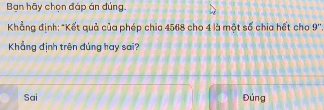 Bạn hãy chọn đáp án đúng.
Khẳng định: “Kết quả của phép chia 4568 cho 4 là một số chia hết cho 9 ”.
Khẳng định trên đúng hay sai?
Sai Đúng