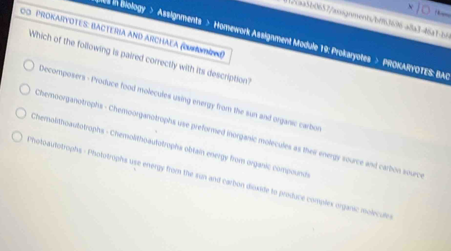 012caa5b0657/axsignments/bff63696-a8a3=46a1-b6
C PROKARYOTES: BACTERIA AND ARCHÃEA (CUmiz)
0s in Biology > Assignments > Homework Assignment Module 19: Prokaryotes > PROKARYOTES: BAR
Which of the following is paired correctly with its description
Decomposers - Produce food molecules using energy from the sun and organic carbor
Chemoorganotrophs - Chemoorganotrophs use preformed inorganic molecules as their energy source and carbon sourc
* Chemolithoautotrophs - Chemolithoautotrophs obtain energy from organic compound
Photoautotrophs - Phototrophs use energy from the sun and carbon dioxide to produce complex organic molecule s