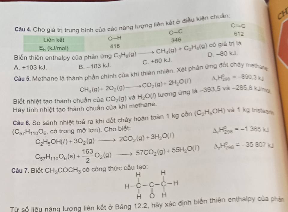 Cho giá trị trung bình của các năng lượng liên kết ở điều kiện chuẩn:
CH
C=C
C-C 612
Liên kết C-H 346
E_b (kJ/mol) 418
có giá trị là
Biến thiên enthalpy của phản ứng C_3H_8(g)to CH_4(g)+C_2H_4(g) D. -80 kJ.
A. +103 kJ.
B. -103 kJ. C. +80 kJ.
Cầu 5. Methane là thành phần chính của khí thiên nhiên. Xét phản ứng đốt cháy methere
CH_4(g)+2O_2(g)to CO_2(g)+2H_2O(l) △ _rH_(298)°=-890.3kJ
Biết nhiệt tạo thành chuẩn của CO_2(g) và H_2O(l) tương ứng là −393 ,5va-285,8k V mol
Hãy tính nhiệt tạo thành chuẫn của khí methane.
Câu 6. So sánh nhiệt toả ra khi đốt cháy hoàn toàn 1 kg cồn (C_2H_5OH) và 1 kg tristearn
, có trong mỡ lợn). Cho biết:
△ _rH_(298)°=-1365kJ
(C_57H_110O_6 C_2H_5OH(l)+3O_2(g)to 2CO_2(g)+3H_2O(l)
C_57H_110O_6(s)+ 163/2 O_2(g)to 57CO_2(g)+55H_2O(l) △ _rH_(298)°=-35807kJ
Câu 7. Biết CH_3COCH_3 có công thức cấu
H-H-beginarrayr H-C-C-C-H
Từ số liêu năng lượng liên kết ở Bảng 12.2, hãy xác định biến thiên enthalpy của phản