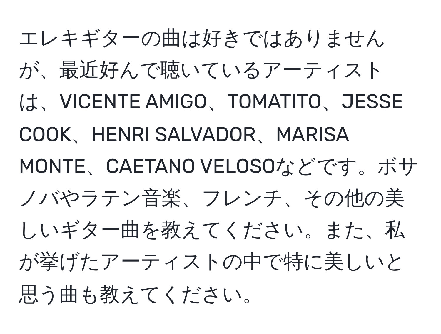 エレキギターの曲は好きではありませんが、最近好んで聴いているアーティストは、VICENTE AMIGO、TOMATITO、JESSE COOK、HENRI SALVADOR、MARISA MONTE、CAETANO VELOSOなどです。ボサノバやラテン音楽、フレンチ、その他の美しいギター曲を教えてください。また、私が挙げたアーティストの中で特に美しいと思う曲も教えてください。