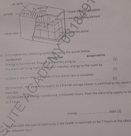 Complete the following sentences using the words below. 
conduction convection _evaporation 
Energy is transferred through the metal casing by [1] 
The warm air rising from the beater transfers energy to the room by [1] 
_ 
_ 
_ 
(ii) Give a reason why the inside of the metal case is insulated. [1] 
_(b) In winter, the electricity supply to a 2.6 kW storage heater is switched on for seven 
each day
(i) Calculate the energy transferred, in kilowatt-hours, from the electricity supply to th 
in 7 hours
energy_ kWh [2] 
f) Calculate the cost of electricity if the heater is switched on for 7 hours at the rate c 
per kilowatt-hour.