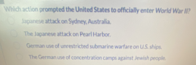 Which action prompted the United States to officially enter World War II?
Japanese attack on Sydney, Australia.
The Japanese attack on Pearl Harbor.
German use of unrestricted submarine warfare on U.S. ships.
The German use of concentration camps against Jewish people.