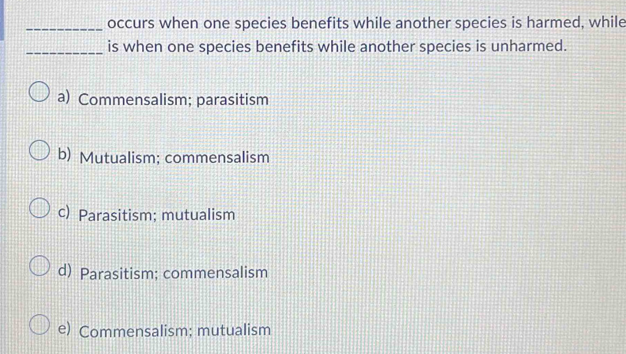 occurs when one species benefits while another species is harmed, while
_is when one species benefits while another species is unharmed.
a) Commensalism; parasitism
b) Mutualism; commensalism
c) Parasitism; mutualism
d) Parasitism; commensalism
e) Commensalism; mutualism