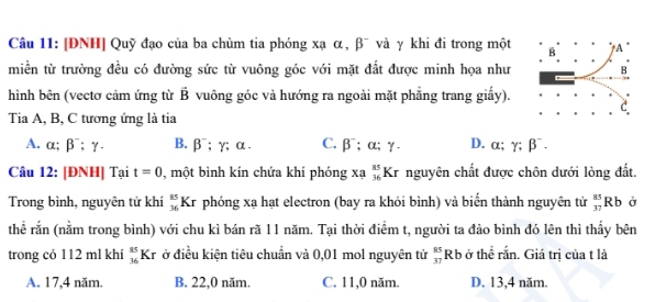 [ĐNH] Quỹ đạo của ba chùm tia phóng xạ α, β¯ và γ khi đi trong một
miền từ trường đều có đường sức từ vuông góc với mặt đất được minh họa như
hình bên (vectơ cảm ứng từ vector B vuông góc và hướng ra ngoài mặt phẳng trang giấy).
Tia A, B, C tương ứng là tia
A. alpha; beta^-; gamma - B. beta^-; gamma; alpha. C. B : alpha : ) D. α; gamma :beta
Câu 12: [ĐNH] Tại t=0 , một bình kín chứa khí phóng xạ beginarrayr 85 36endarray Kr nguyên chất được chôn dưới lòng đất.
Trong bình, nguyên tử khí _(36)^(85)Kr phóng xạ hạt electron (bay ra khỏi bình) và biển thành nguyên tử _(37)^(85)Rb Ở
thể rắn (nằm trong bình) với chu kì bán rã 11 năm. Tại thời điểm t, người ta đảo bình đó lên thì thấy bên
trong có 112 ml khí _(36)^(85)Kr ở điều kiện tiêu chuẩn và 0,01 mol nguyên tử _(37)^(85)Rb ở thể rắn. Giá trị của t là
A. 17, 4 năm. B. 22, 0 năm. C. 11, 0 năm. D. 13, 4 năm.